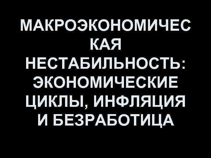 МАКРОЭКОНОМИЧЕС КАЯ НЕСТАБИЛЬНОСТЬ: ЭКОНОМИЧЕСКИЕ ЦИКЛЫ, ИНФЛЯЦИЯ И БЕЗРАБОТИЦА 