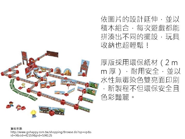 依圖片的設計延伸，並以 積木組合，每次遊戲都能 拼湊出不同的擺設，玩具 收納也超輕鬆！ 厚版採用環保紙材（2 m m 厚），耐用安全，並以 水性無毒染色雙亮面印刷 ，新製程不但環保安全且 色彩豔麗。 資料來源: http: //www.