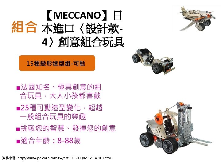 組合 【MECCANO】日 本進口〈設計款 4〉創意組合玩具 15種變形造型組-可動 ■法國知名、極具創意的組 合玩具，大人小孩都喜歡 ■ 25種可動造型變化，超越 一般組合玩具的樂趣 ■挑戰您的智慧、發揮您的創意 ■適合年齡： 8 -88歲