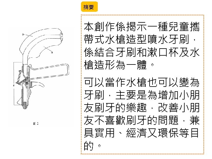 摘要 本創作係揭示一種兒童攜 帶式水槍造型噴水牙刷， 係結合牙刷和漱口杯及水 槍造形為一體。 可以當作水槍也可以變為 牙刷，主要是為增加小朋 友刷牙的樂趣，改善小朋 友不喜歡刷牙的問題，兼 具實用、經濟又環保等目 的。 