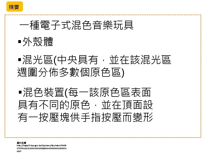 摘要 一種電子式混色音樂玩具 ￭外殼體 ￭混光區(中央具有，並在該混光區 週圍分佈多數個原色區) ￭混色裝置(每一該原色區表面 具有不同的原色，並在頂面設 有一按壓塊供手指按壓而變形 資料來源 http: //twpat 5. tipo. gov.