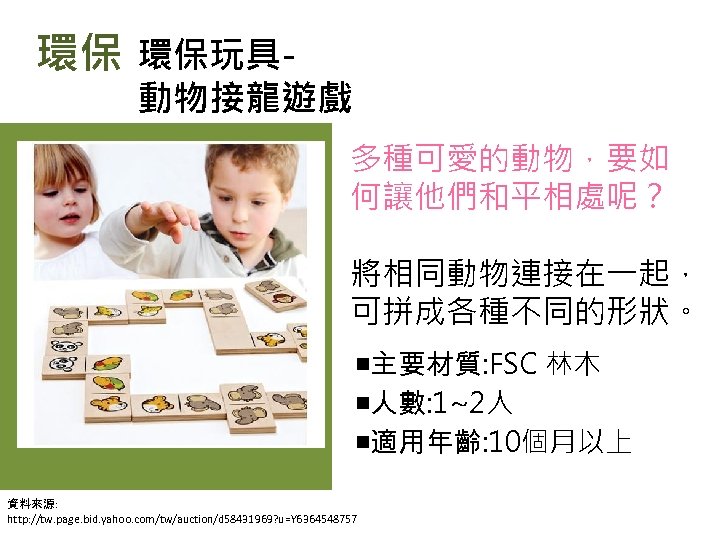 環保 環保玩具- 動物接龍遊戲 多種可愛的動物，要如 何讓他們和平相處呢？ 將相同動物連接在一起， 可拼成各種不同的形狀。 ￭主要材質: FSC 林木 ￭人數: 1~2人 ￭適用年齡: 10個月以上