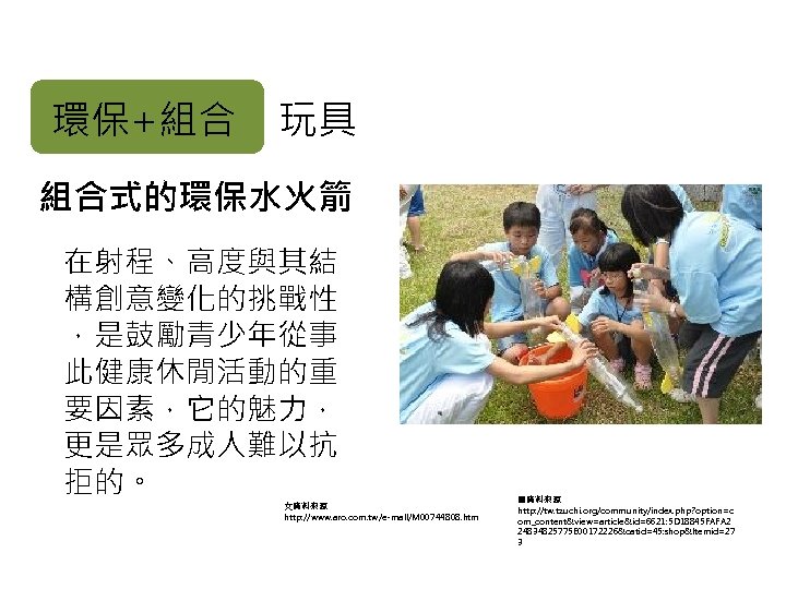 環保+組合 玩具 組合式的環保水火箭 在射程、高度與其結 構創意變化的挑戰性 ，是鼓勵青少年從事 此健康休閒活動的重 要因素，它的魅力， 更是眾多成人難以抗 拒的。 文資料來源 http: //www. aro.