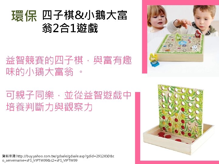 環保 四子棋&小鵝大富 翁2合1遊戲 益智競賽的四子棋，與富有趣 味的小鵝大富翁 。 可親子同樂，並從益智遊戲中 培養判斷力與觀察力 資料來源: http: //buy. yahoo. com. tw/gdsale.