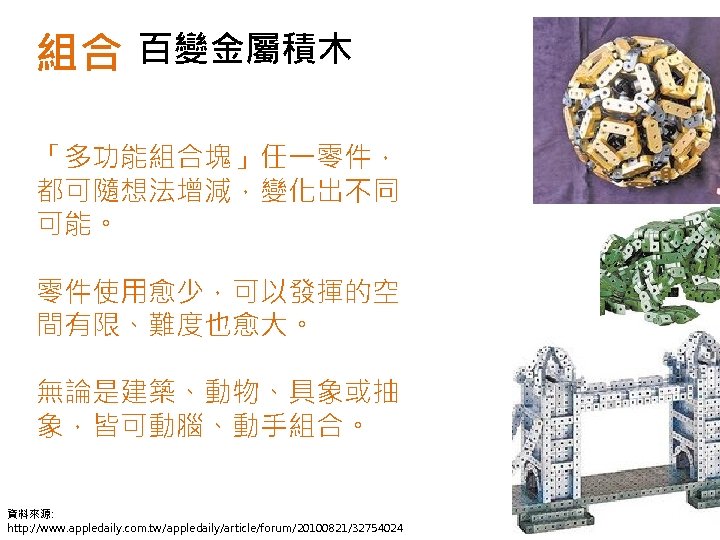 組合 百變金屬積木 「多功能組合塊」任一零件， 都可隨想法增減，變化出不同 可能。 零件使用愈少，可以發揮的空 間有限、難度也愈大。 無論是建築、動物、具象或抽 象，皆可動腦、動手組合。 資料來源: http: //www. appledaily. com.