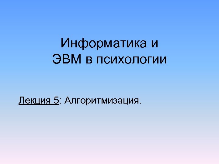 Информатика и ЭВМ в психологии Лекция 5: Алгоритмизация. 