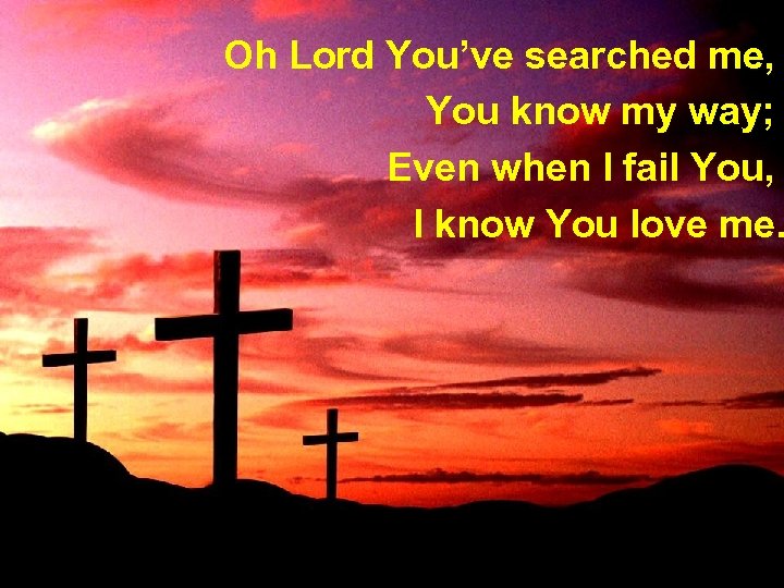 Oh Lord You’ve searched me, You know my way; Even when I fail You,