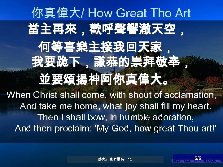 你真偉大/ How Great Tho Art 當主再來，歡呼聲響澈天空， 何等喜樂主接我回天家， 我要跪下，謙恭的崇拜敬奉， 並要頌揚神阿你真偉大。 When Christ shall come, with