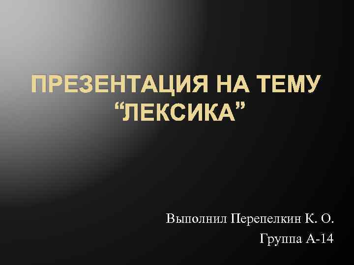 ПРЕЗЕНТАЦИЯ НА ТЕМУ “ЛЕКСИКА” Выполнил Перепелкин К. О. Группа А-14 