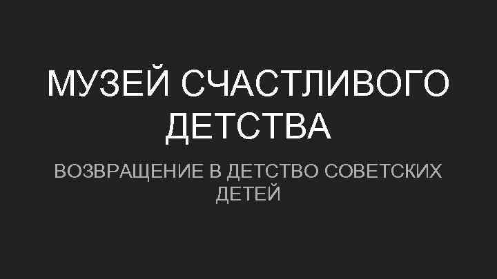 МУЗЕЙ СЧАСТЛИВОГО ДЕТСТВА ВОЗВРАЩЕНИЕ В ДЕТСТВО СОВЕТСКИХ ДЕТЕЙ 