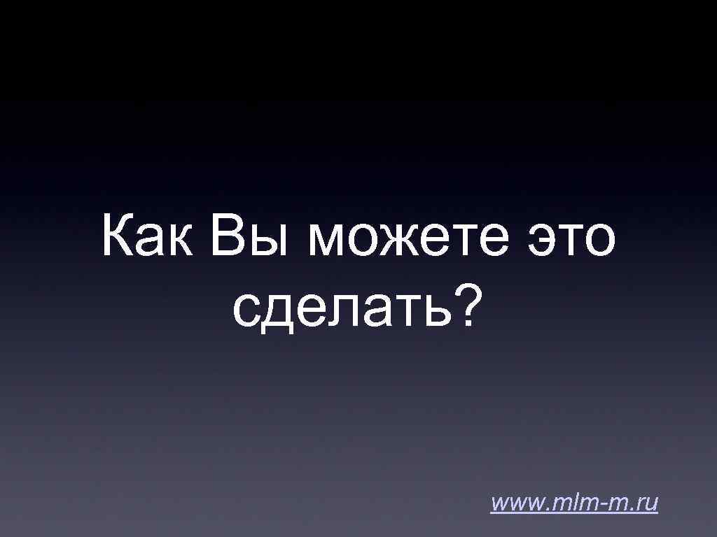 Как Вы можете это сделать? www. mlm-m. ru 