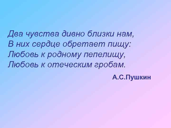 Два чувства дивно близки нам, В них сердце обретает пищу: Любовь к родному пепелищу,