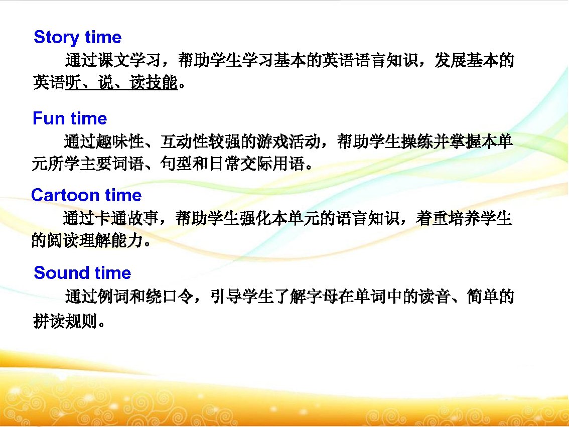 Story time 通过课文学习，帮助学生学习基本的英语语言知识，发展基本的 英语听、说、读技能。 Fun time 通过趣味性、互动性较强的游戏活动，帮助学生操练并掌握本单 元所学主要词语、句型和日常交际用语。 Cartoon time 通过卡通故事，帮助学生强化本单元的语言知识，着重培养学生 的阅读理解能力。 Sound time
