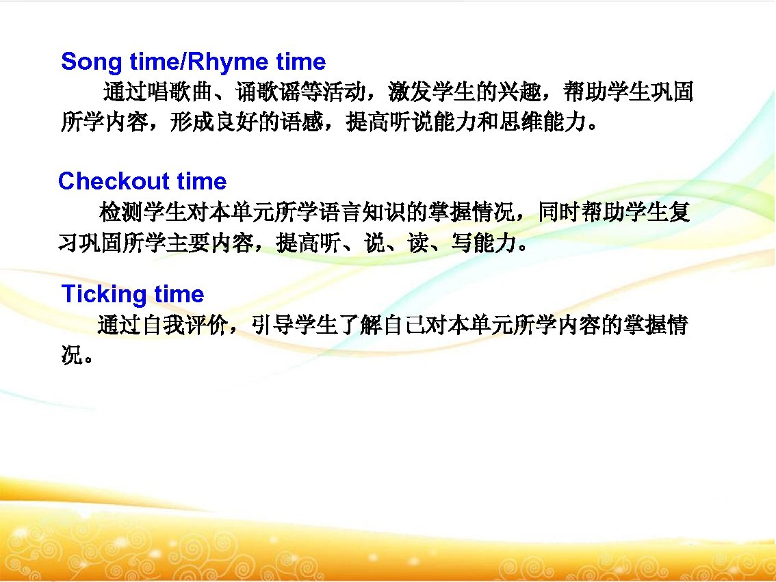 Song time/Rhyme time 通过唱歌曲、诵歌谣等活动，激发学生的兴趣，帮助学生巩固 所学内容，形成良好的语感，提高听说能力和思维能力。 Checkout time 检测学生对本单元所学语言知识的掌握情况，同时帮助学生复 习巩固所学主要内容，提高听、说、读、写能力。 Ticking time 通过自我评价，引导学生了解自己对本单元所学内容的掌握情 况。 