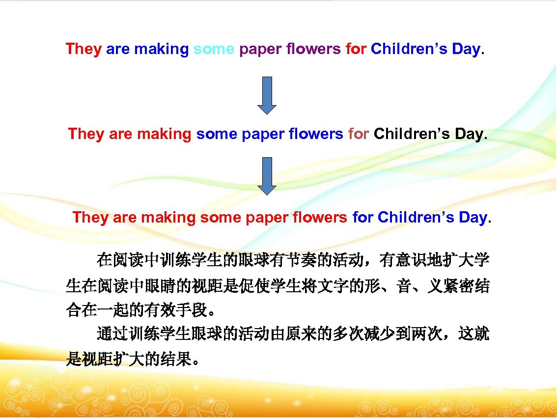 They are making some paper flowers for Children’s Day. 在阅读中训练学生的眼球有节奏的活动，有意识地扩大学 生在阅读中眼睛的视距是促使学生将文字的形、音、义紧密结 合在一起的有效手段。 通过训练学生眼球的活动由原来的多次减少到两次，这就 是视距扩大的结果。