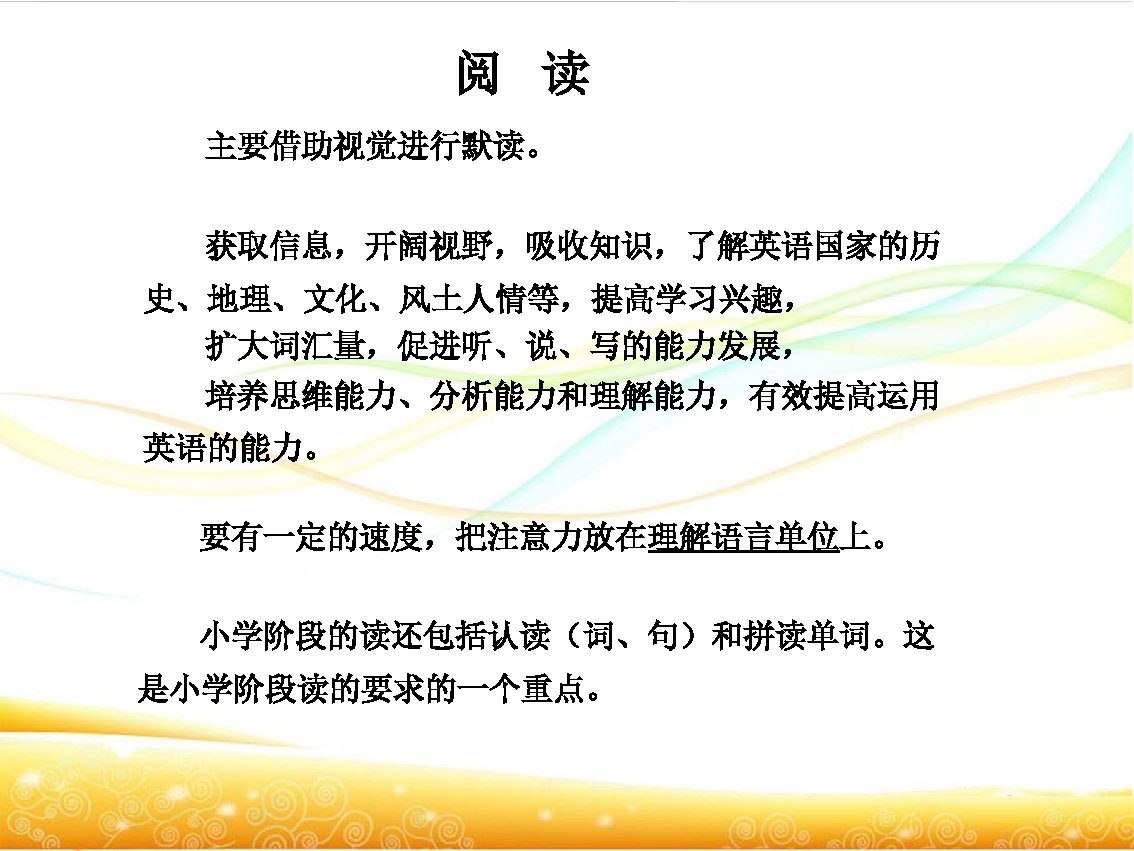 阅 读 主要借助视觉进行默读。 获取信息，开阔视野，吸收知识，了解英语国家的历 史、地理、文化、风土人情等，提高学习兴趣， 扩大词汇量，促进听、说、写的能力发展， 培养思维能力、分析能力和理解能力，有效提高运用 英语的能力。 要有一定的速度，把注意力放在理解语言单位上。 小学阶段的读还包括认读（词、句）和拼读单词。这 是小学阶段读的要求的一个重点。 