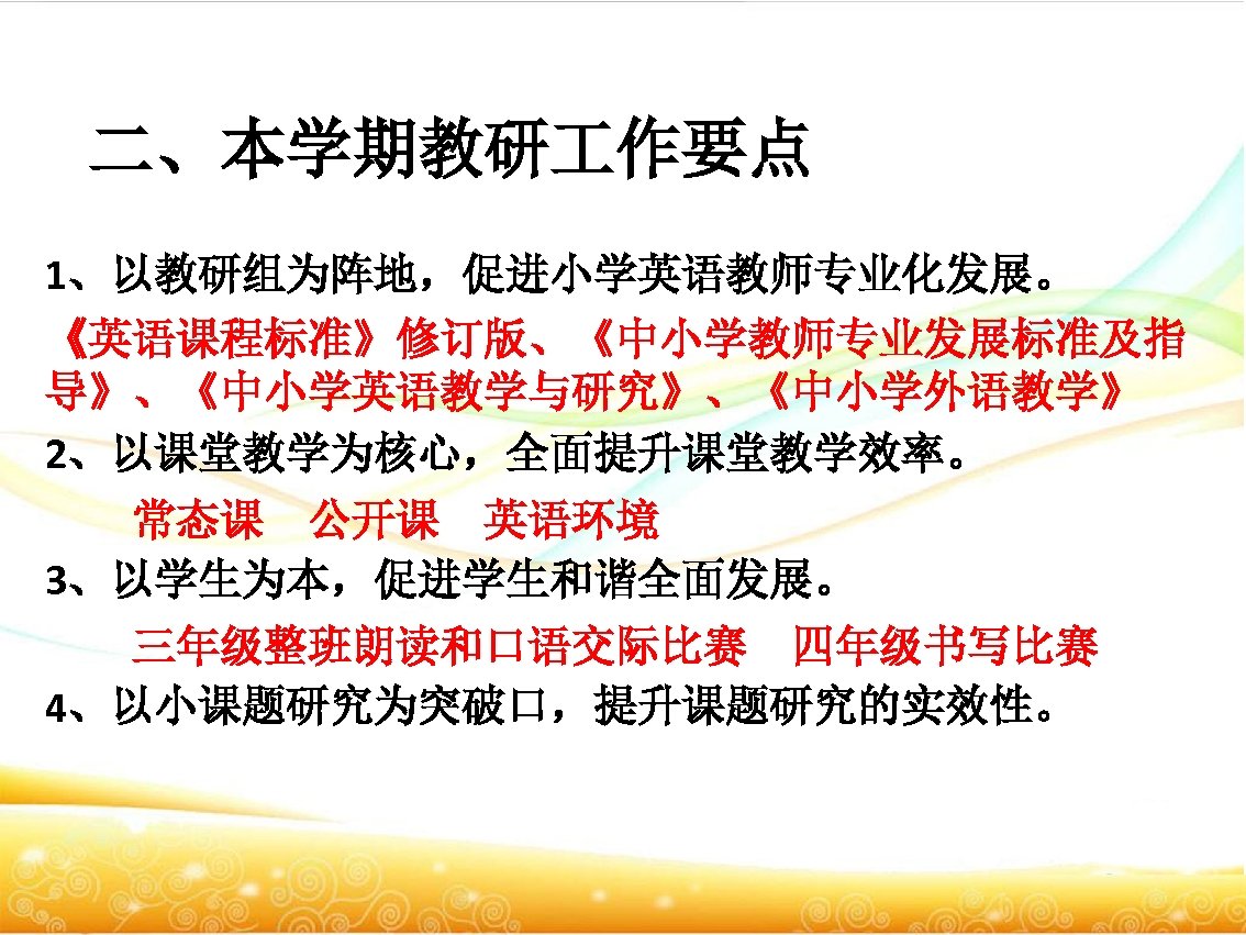 二、本学期教研 作要点 1、以教研组为阵地，促进小学英语教师专业化发展。 《英语课程标准》修订版、《中小学教师专业发展标准及指 导》、《中小学英语教学与研究》、《中小学外语教学》 2、以课堂教学为核心，全面提升课堂教学效率。 　　常态课　公开课　英语环境 3、以学生为本，促进学生和谐全面发展。 　　三年级整班朗读和口语交际比赛　四年级书写比赛 4、以小课题研究为突破口，提升课题研究的实效性。 