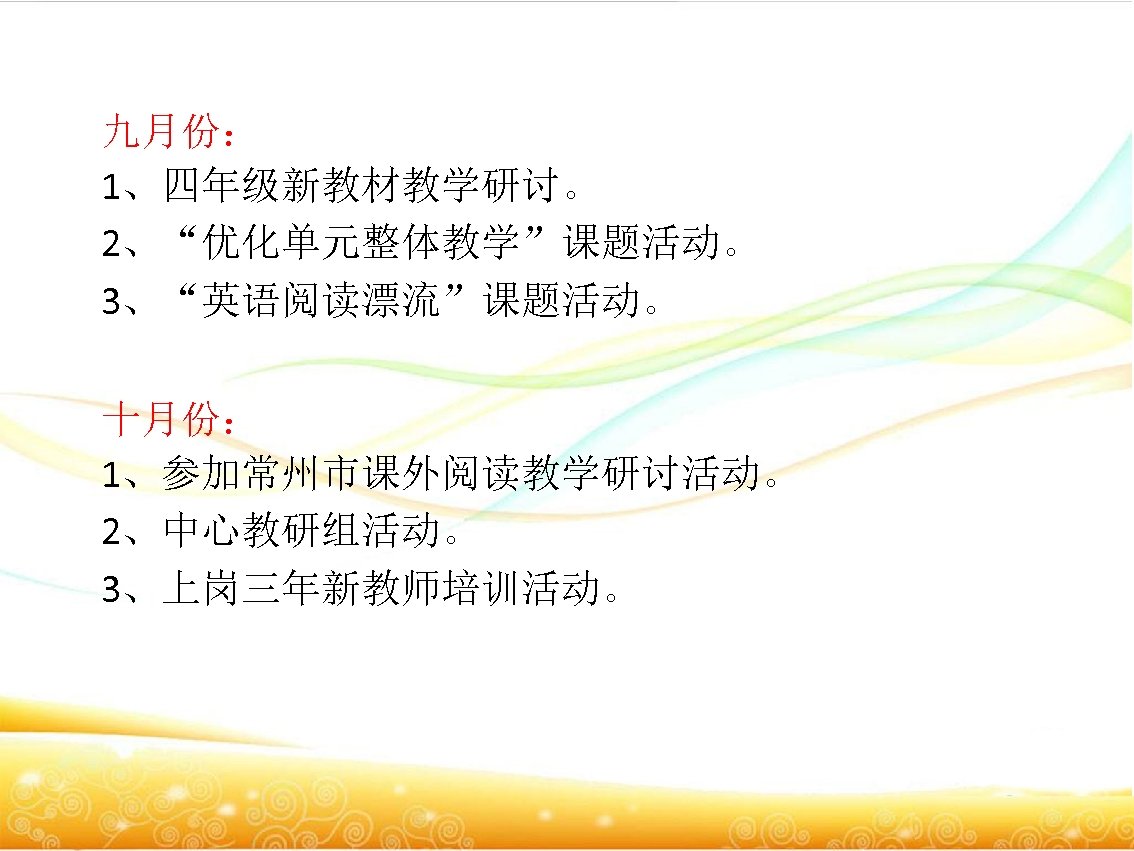 九月份： 1、四年级新教材教学研讨。　 2、“优化单元整体教学”课题活动。 3、“英语阅读漂流”课题活动。　 十月份： 1、参加常州市课外阅读教学研讨活动。 2、中心教研组活动。 3、上岗三年新教师培训活动。 