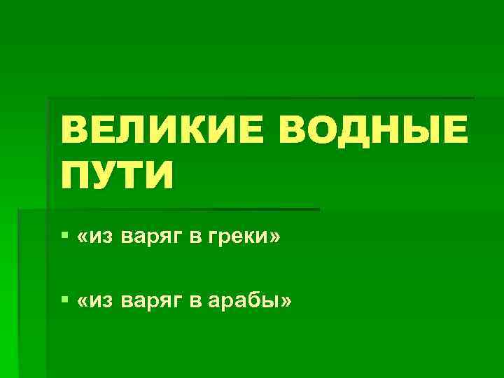 ВЕЛИКИЕ ВОДНЫЕ ПУТИ § «из варяг в греки» § «из варяг в арабы» 