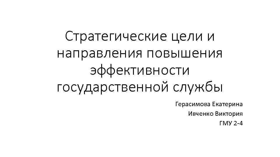 Стратегические цели и направления повышения эффективности государственной службы Герасимова Екатерина Ивченко Виктория ГМУ 2