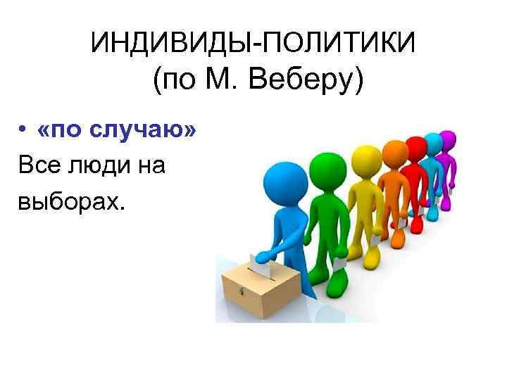 ИНДИВИДЫ-ПОЛИТИКИ (по М. Веберу) • «по случаю» Все люди на выборах. 