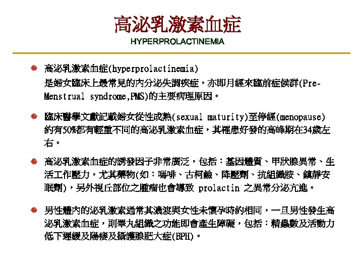 高泌乳激素血症 HYPERPROLACTINEMIA 高泌乳激素血症(hyperprolactinemia) 是婦女臨床上最常見的內分泌失調疾症，亦即月經來臨前症候群(Pre. Menstrual syndrome, PMS)的主要病理原因。 臨床醫學文獻記載婦女從性成熟(sexual maturity)至停經(menopause) 約有50%都有輕重不同的高泌乳激素血症，其罹患好發的高峰期在 34歲左 右。 高泌乳激素血症的誘發因子非常廣泛，包括：基因體質、甲狀腺異常、生 活