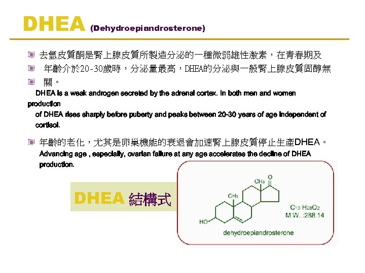 DHEA (Dehydroepiandrosterone) 去氫皮質酮是腎上腺皮質所製造分泌的一種微弱雄性激素，在青春期及 年齡介於 20 -30歲時，分泌量最高，DHEA的分泌與一般腎上腺皮質固醇無 關。 DHEA is a weak androgen secreted by