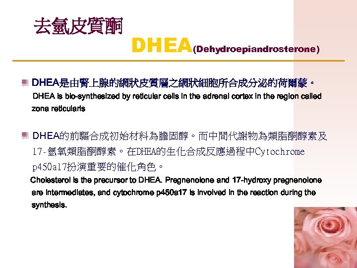 去氫皮質酮 DHEA(Dehydroepiandrosterone) DHEA是由腎上腺的網狀皮質層之網狀細胞所合成分泌的荷爾蒙。 DHEA is bio-synthesized by reticular cells in the adrenal cortex in