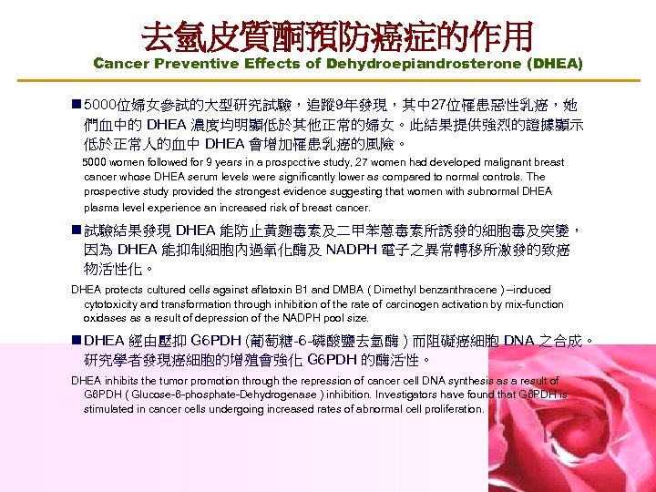 去氫皮質酮預防癌症的作用 Cancer Preventive Effects of Dehydroepiandrosterone (DHEA) n 5000位婦女參試的大型研究試驗，追蹤 9年發現，其中 27位罹患惡性乳癌，她 們血中的 DHEA 濃度均明顯低於其他正常的婦女。此結果提供強烈的證據顯示