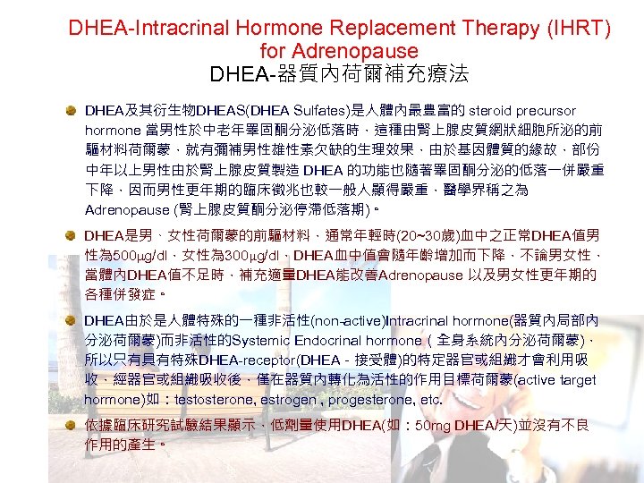 DHEA-Intracrinal Hormone Replacement Therapy (IHRT) for Adrenopause DHEA-器質內荷爾補充療法 DHEA及其衍生物DHEAS(DHEA Sulfates)是人體內最豊富的 steroid precursor hormone 當男性於中老年睪固酮分泌低落時，這種由腎上腺皮質網狀細胞所泌的前