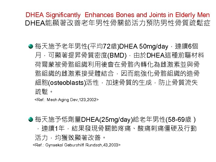 DHEA Significantly Enhances Bones and Joints in Elderly Men DHEA能顯著改善老年男性骨關節活力預防男性骨質疏鬆症 每天施予老年男性(平均72歲)DHEA 50 mg/day，連續6個 月，可顯著提昇骨質密度(BMD)，由於DHEA這種前驅材料