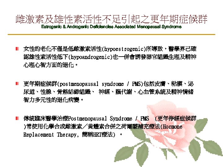 雌激素及雄性素活性不足引起之更年期症候群 Estrogenic & Androgenic Deficiencies Associated Menopausal Syndrome 女性的老化不僅是低雌激素活性(hypoestrogenic)所導致，醫學界己確 認雄性素活性低下(hypoandrogenic)也一併會誘發器官組織生理及精神 心理心智方面的退化。 更年期症候群(postmenopausal syndrome /