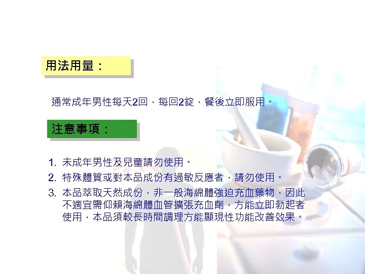 用法用量： 通常成年男性每天 2回，每回 2錠，餐後立即服用。 注意事項： 1. 未成年男性及兒童請勿使用。 2. 特殊體質或對本品成份有過敏反應者，請勿使用。 3. 本品萃取天然成份，非一般海綿體強迫充血藥物，因此 不適宜需仰賴海綿體血管擴張充血劑，方能立即勃起者 使用，本品須較長時間調理方能顯現性功能改善效果。 