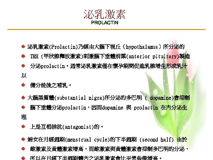 泌乳激素 PROLACTIN 泌乳激素(Prolactin)乃經由大腦下視丘（hypothalamus）所分泌的 TRH (甲狀腺釋放激素)刺激腦下垂體前葉(anterior pituitary)製造 分泌prolactin。通常泌乳激素僅在懷孕期間促進乳腺增生形成乳汁 以 備分娩後之哺乳。 大腦黑質體(substantial nigra)所分泌的多巴明 ( dopamine)會抑制 腦下垂體分泌prolactin，因而dopamine