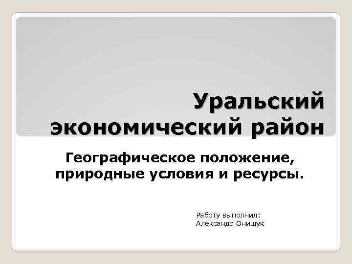 Уральский экономический район Географическое положение, природные условия и ресурсы. Работу выполнил: Александр Онищук 