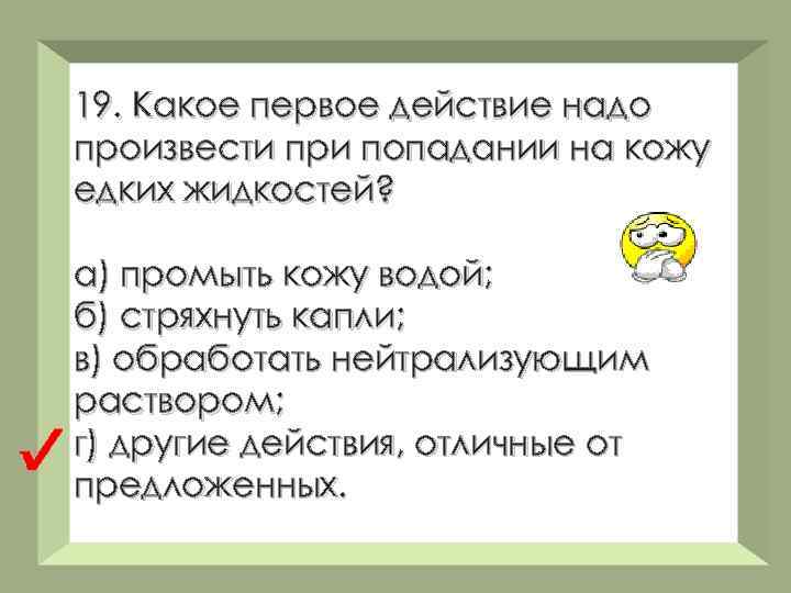 19. Какое первое действие надо произвести при попадании на кожу едких жидкостей? а) промыть