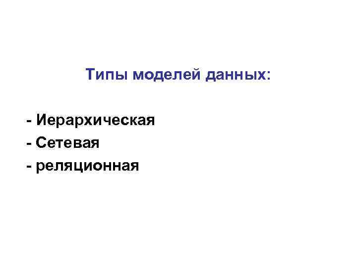 Типы моделей данных: - Иерархическая - Сетевая - реляционная 