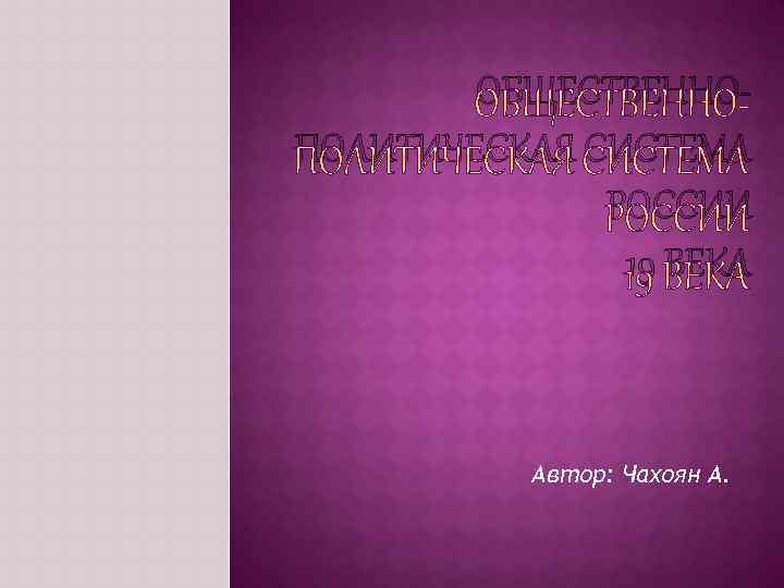 ОБЩЕСТВЕННОПОЛИТИЧЕСКАЯ СИСТЕМА РОССИИ 19 ВЕКА Автор: Чахоян А. 