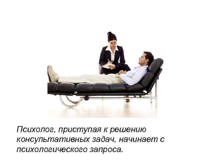 Психолог, приступая к решению консультативных задач, начинает с психологического запроса. 