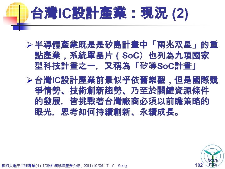 台灣IC設計產業：現況 (2) Ø 半導體產業既是是矽島計畫中「兩兆双星」的重 點產業，系統單晶片（So. C）也列為九項國家 型科技計畫之一，又稱為「矽導So. C計畫」 Ø 台灣IC設計產業前景似乎依舊樂觀，但是國際競 爭情勢、技術創新趨勢、乃至於關鍵資源條件 的發展，皆挑戰著台灣廠商必須以前瞻策略的 眼光，思考如何持續創新、永續成長。 彰師大電子