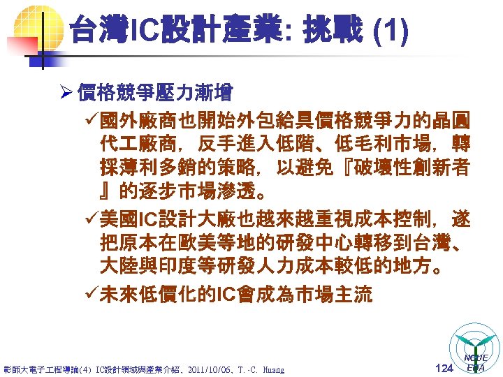 台灣IC設計產業: 挑戰 (1) Ø 價格競爭壓力漸增 ü國外廠商也開始外包給具價格競爭力的晶圓 代 廠商，反手進入低階、低毛利市場，轉 採薄利多銷的策略，以避免『破壞性創新者 』的逐步市場滲透。 ü美國IC設計大廠也越來越重視成本控制，遂 把原本在歐美等地的研發中心轉移到台灣、 大陸與印度等研發人力成本較低的地方。 ü未來低價化的IC會成為市場主流