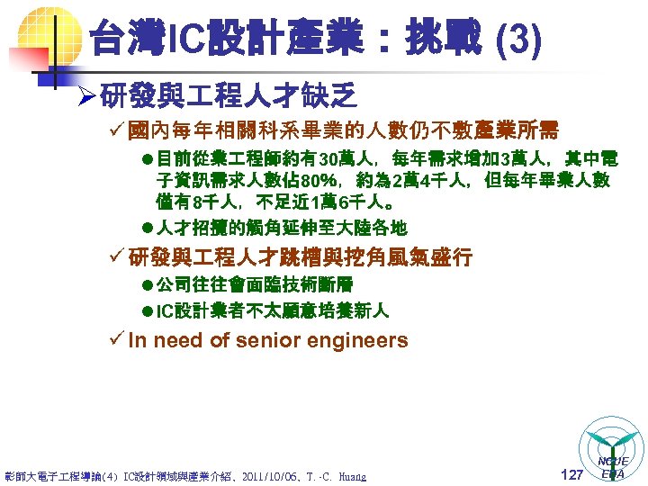 台灣IC設計產業：挑戰 (3) Ø 研發與 程人才缺乏 ü 國內每年相關科系畢業的人數仍不敷產業所需 l 目前從業 程師約有30萬人，每年需求增加 3萬人，其中電 子資訊需求人數佔 80％，約為 2萬