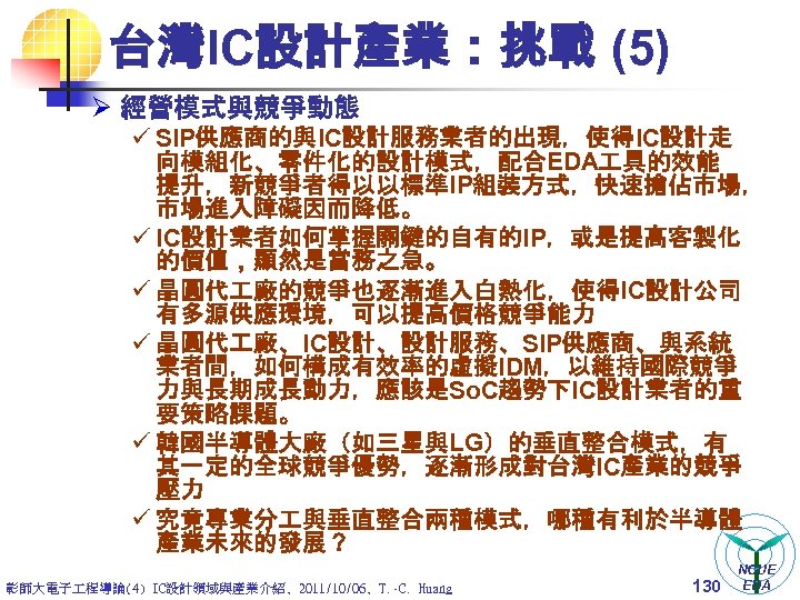 台灣IC設計產業：挑戰 (5) Ø 經營模式與競爭動態 ü SIP供應商的與IC設計服務業者的出現，使得IC設計走 向模組化、零件化的設計模式，配合EDA 具的效能 提升，新競爭者得以以標準IP組裝方式，快速搶佔市場， 市場進入障礙因而降低。 ü IC設計業者如何掌握關鍵的自有的IP，或是提高客製化 的價值，顯然是當務之急。 ü