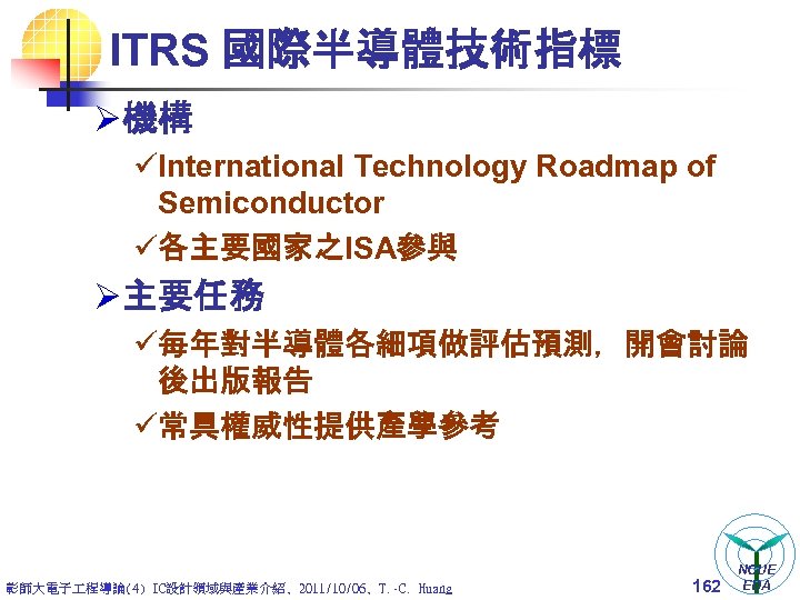 ITRS 國際半導體技術指標 Ø 機構 üInternational Technology Roadmap of Semiconductor ü各主要國家之ISA參與 Ø 主要任務 ü每年對半導體各細項做評估預測，開會討論 後出版報告