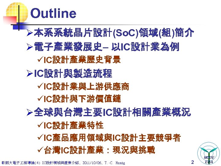 Outline Ø 本系系統晶片設計(So. C)領域(組)簡介 Ø 電子產業發展史– 以IC設計業為例 üIC設計產業歷史背景 Ø IC設計與製造流程 üIC設計業與上游供應商 üIC設計與下游價值鏈 Ø 全球與台灣主要IC設計相關產業概況