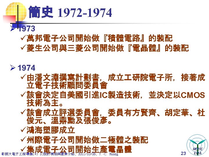 簡史 1972 -1974 Ø 1973 ü萬邦電子公司開始做『積體電路』的裝配 ü菱生公司與三菱公司開始做『電晶體』的裝配 Ø 1974 ü由潘文淵撰寫計劃書，成立 研院電子所，接著成 立電子技術顧問委員會 ü該會決定自美國引進IC製造技術，並決定以CMOS 技術為主。