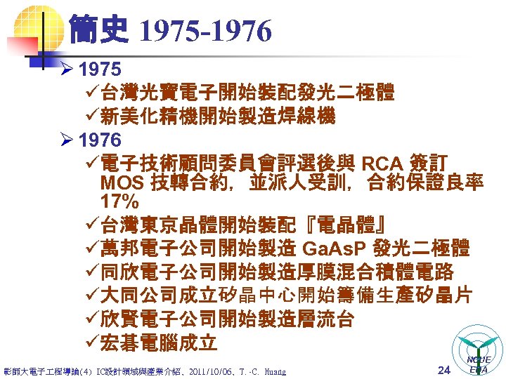 簡史 1975 -1976 Ø 1975 ü台灣光寶電子開始裝配發光二極體 ü新美化精機開始製造焊線機 Ø 1976 ü電子技術顧問委員會評選後與 RCA 簽訂 MOS 技轉合約，並派人受訓，合約保證良率