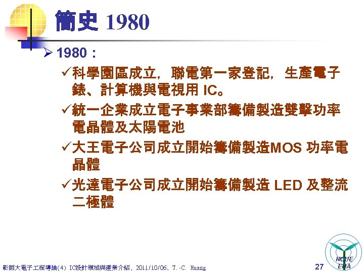 簡史 1980 Ø 1980 : ü科學園區成立，聯電第一家登記，生產電子 錶、計算機與電視用 IC。 ü統一企業成立電子事業部籌備製造雙擊功率 電晶體及太陽電池 ü大王電子公司成立開始籌備製造MOS 功率電 晶體 ü光達電子公司成立開始籌備製造