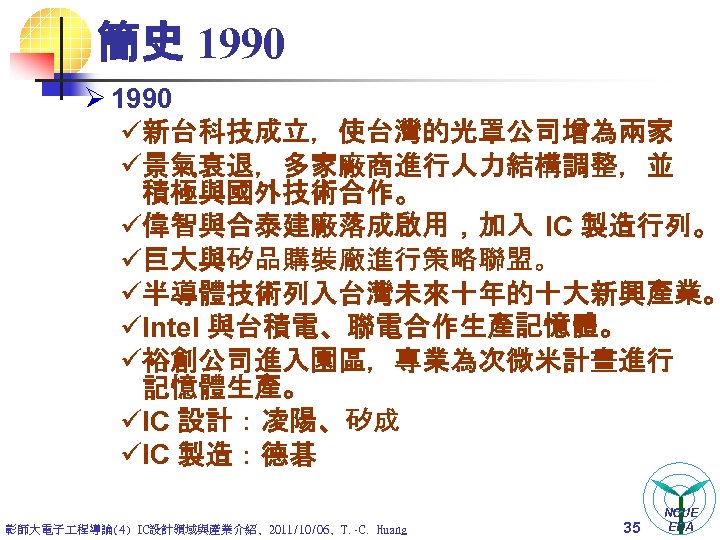 簡史 1990 Ø 1990 ü新台科技成立，使台灣的光罩公司增為兩家 ü景氣衰退，多家廠商進行人力結構調整，並 積極與國外技術合作。 ü偉智與合泰建廠落成啟用，加入 IC 製造行列。 ü巨大與矽品購裝廠進行策略聯盟。 ü半導體技術列入台灣未來十年的十大新興產業。 üIntel 與台積電、聯電合作生產記憶體。