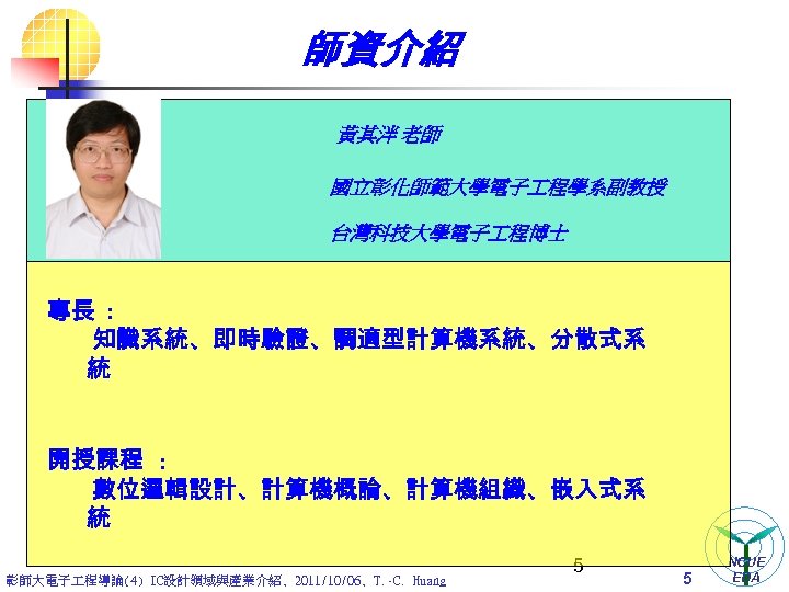 師資介紹 黃其泮 老師 國立彰化師範大學電子 程學系副教授 台灣科技大學電子 程博士 專長 : 知識系統、即時驗證、調適型計算機系統、分散式系 統 開授課程 : 數位邏輯設計、計算機概論、計算機組織、嵌入式系